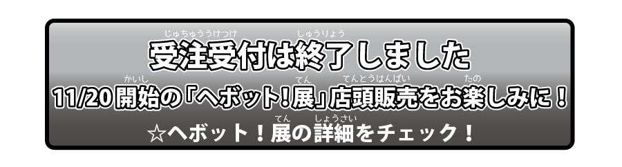 受注受付は終了しました。11月20日開始の「ヘボット！展」店頭販売をお楽しみに！☆ヘボット！展の詳細をチェック！