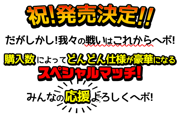 祝・発売決定！
だがしかし！我々の戦いはこれからヘボ！
購入数によってどんどん仕様が豪華になるスペシャルマッチ！
みんなの応援よろしくヘボ！