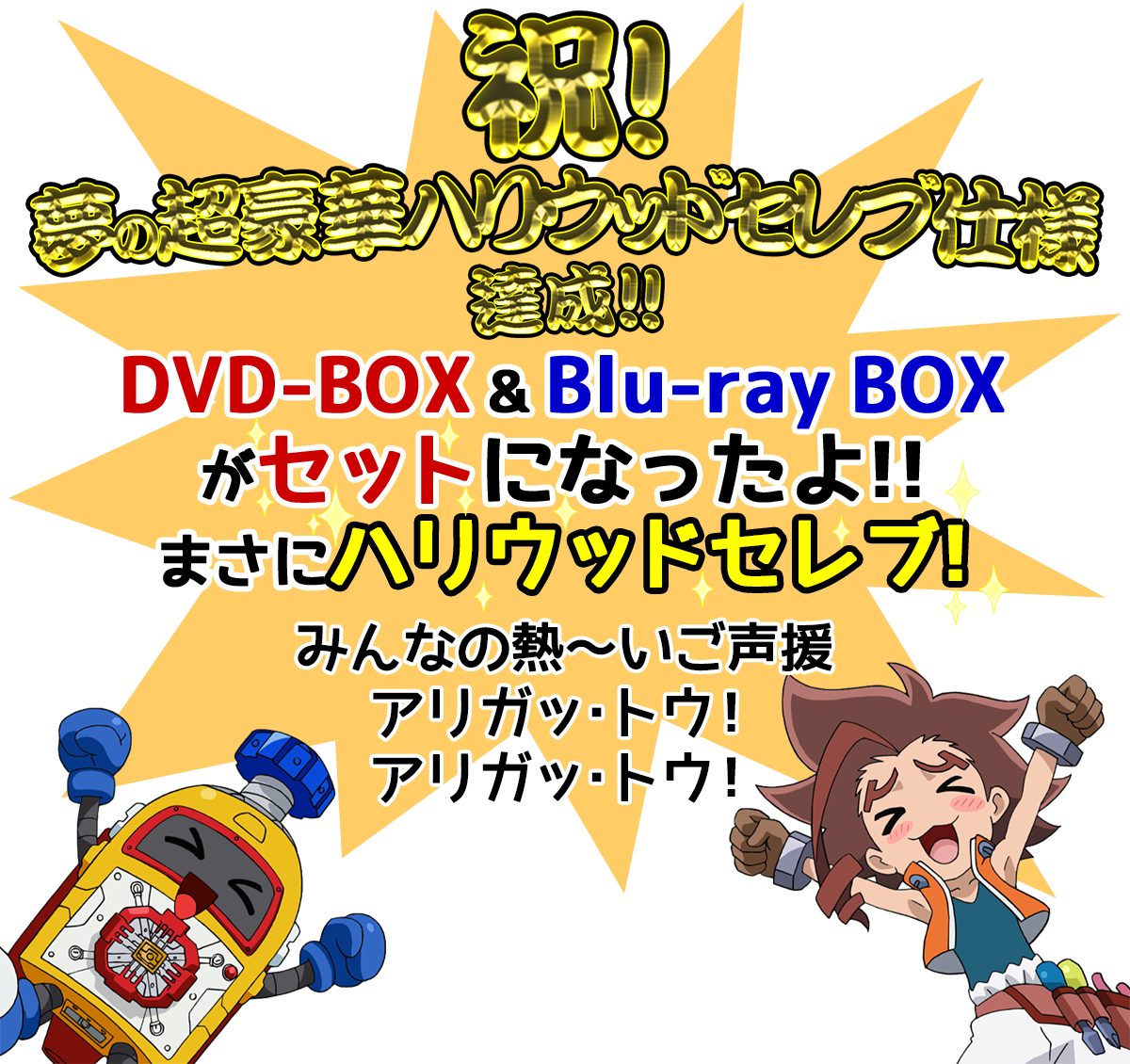 祝！
夢の超豪華ハリウッドセレブ仕様
達成！！
DVD-BOXにBlu-ray BOXがついちゃうよ!?
みんなの熱～いご声援
アリガッ・トウ！
アリガッ・トウ！