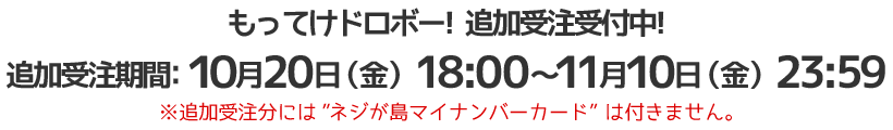 申込＆購入期間：発売決定～10月15日（日）23:59
追加受注決定!!
10月20日(金)からスタート!!
※追加受注分には”ネジが島マイナンバーカード”は付きません。