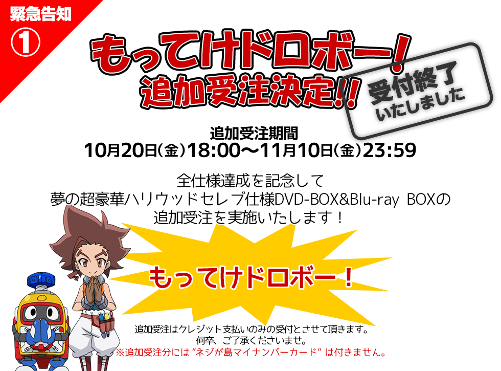 もってけドロボー！
追加受注決定！！
10/20(金)～11/10(金)
全仕様達成を記念して
夢の超豪華ハリウッドセレブ仕様DVD-BOX&Blu-ray BOXの
追加受注を実施いたします！
もってけドロボー！