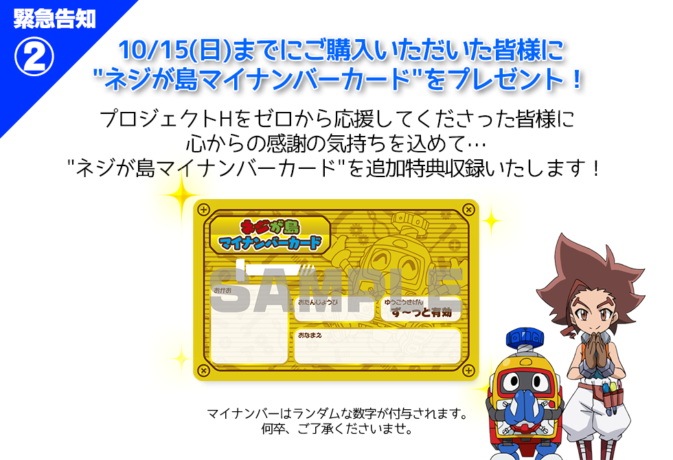 10/15(日)までにご購入いただいた皆様に
”ネジが島マイナンバーカード”をプレゼント！
プロジェクトHをゼロから応援してくださった皆様に
心からの感謝の気持ちを込めて…
”ネジが島マイナンバーカード”を追加特典収録いたします！